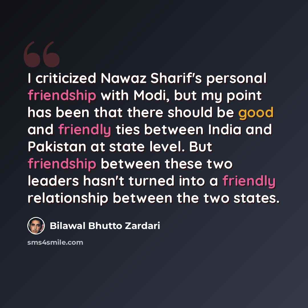 “I criticized Nawaz Sharif's personal friendship with Modi, but my point has been that there should be good and friendly ties between India and Pakistan at state level. But friendship between these two leaders hasn't turned into a friendly relationship between the two states.” quote by Bilawal Bhutto Zardari