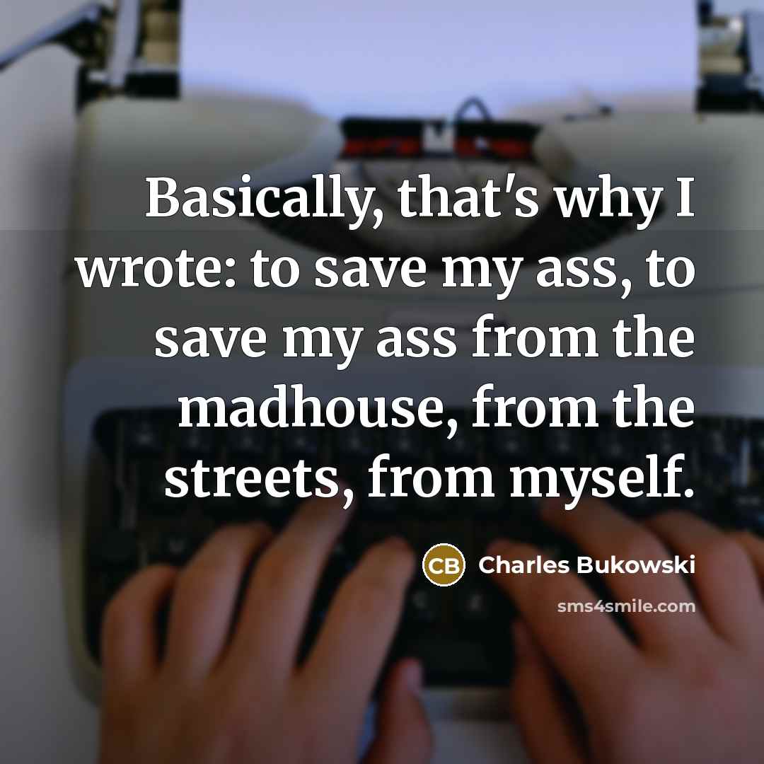 “Basically, that's why I wrote: to save my ass, to save my ass from the madhouse, from the streets, from myself.” quote by Charles Bukowski