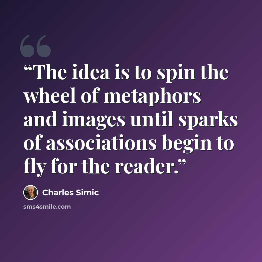 “The idea is to spin the wheel of metaphors and images until sparks of associations begin to fly for the reader.” quote by Charles Simic