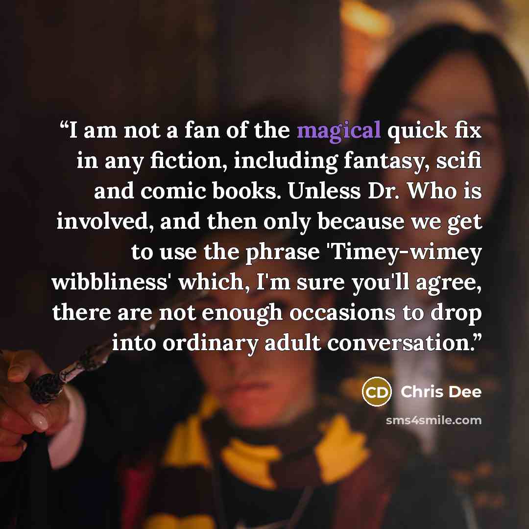 “I am not a fan of the magical quick fix in any fiction, including fantasy, scifi and comic books. Unless Dr. Who is involved, and then only because we get to use the phrase 'Timey-wimey wibbliness' which, I'm sure you'll agree, there are not enough occasions to drop into ordinary adult conversation.” quote by Chris Dee