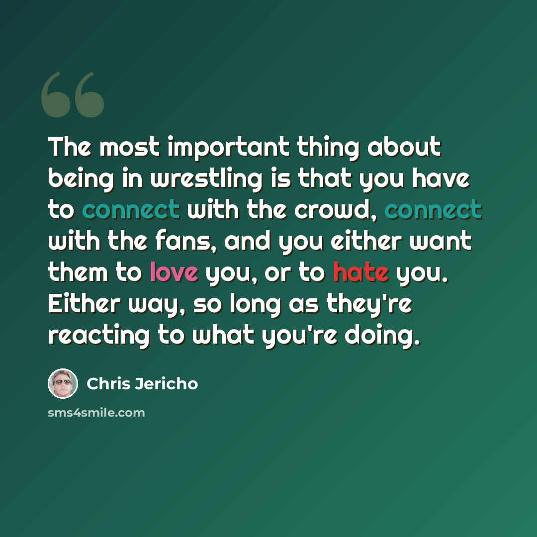 “The most important thing about being in wrestling is that you have to connect with the crowd, connect with the fans, and you either want them to love you, or to hate you. Either way, so long as they're reacting to what you're doing.” quote by Chris Jericho