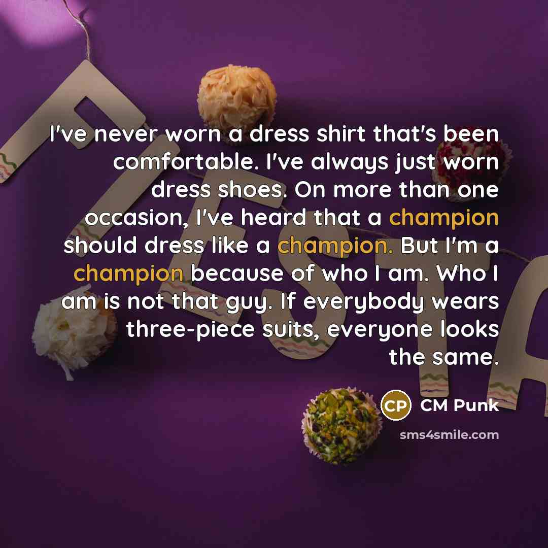 “I've never worn a dress shirt that's been comfortable. I've always just worn dress shoes. On more than one occasion, I've heard that a champion should dress like a champion. But I'm a champion because of who I am. Who I am is not that guy. If everybody wears three-piece suits, everyone looks the…” quote by CM Punk