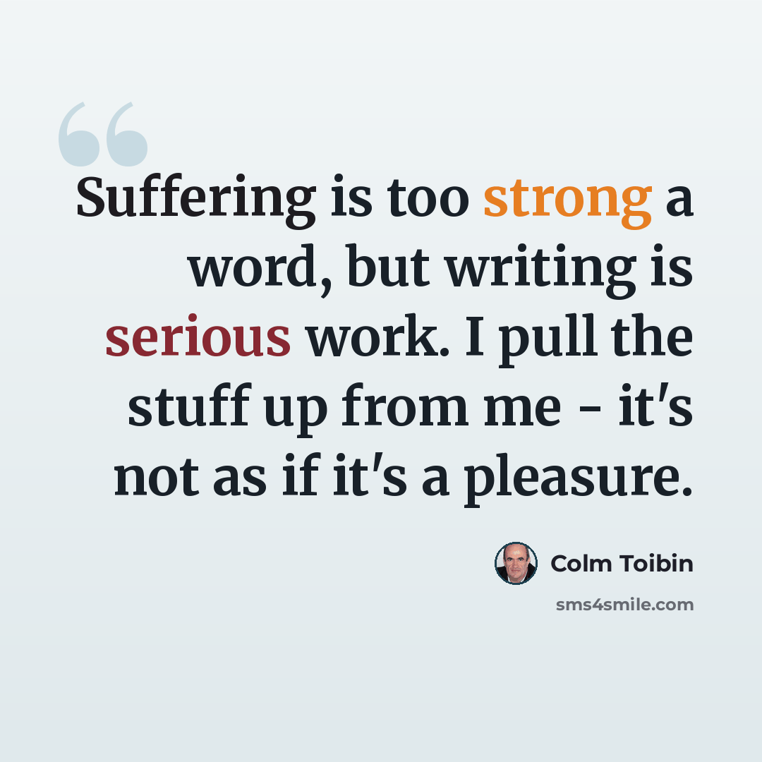 “Suffering is too strong a word, but writing is serious work. I pull the stuff up from me - it's not as if it's a pleasure.” quote by Colm Toibin