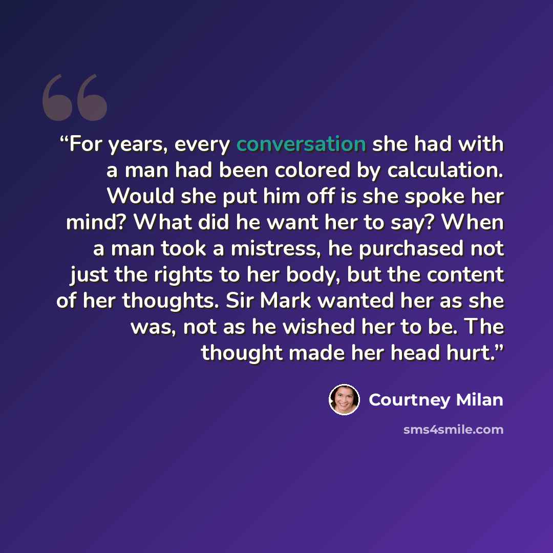 “For years, every conversation she had with a man had been colored by calculation. Would she put him off is she spoke her mind? What did he want her to say? When a man took a mistress, he purchased not just the rights to her body, but the content of her thoughts. Sir Mark wanted her as she was, not…” quote by Courtney Milan