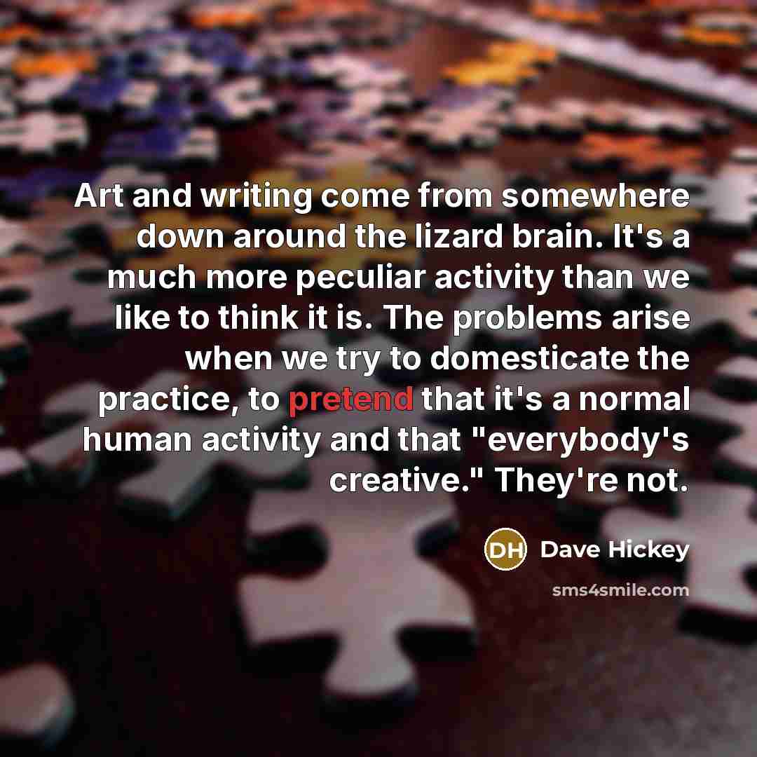 “Art and writing come from somewhere down around the lizard brain. It's a much more peculiar activity than we like to think it is. The problems arise when we try to domesticate the practice, to pretend that it's a normal human activity and that "everybody's creative." They're not.” quote by Dave Hickey