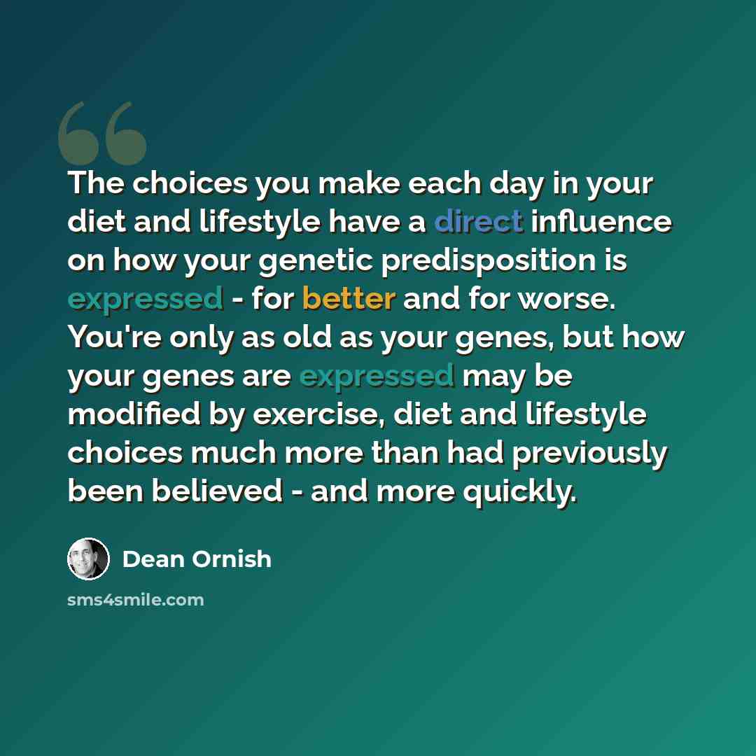 “The choices you make each day in your diet and lifestyle have a direct influence on how your genetic predisposition is expressed - for better and for worse. You're only as old as your genes, but how your genes are expressed may be modified by exercise, diet and lifestyle choices much more than had…” quote by Dean Ornish