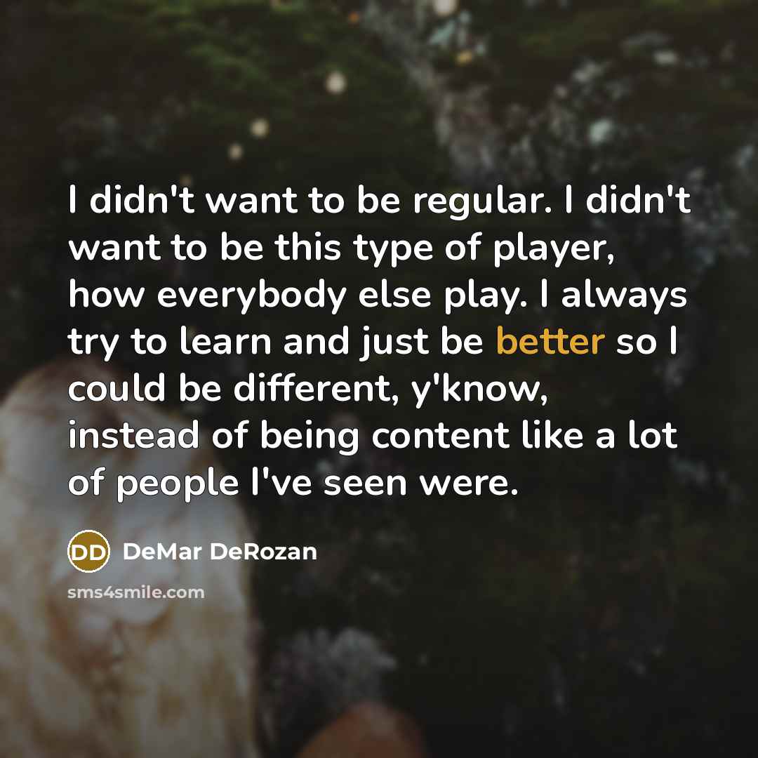“I didn't want to be regular. I didn't want to be this type of player, how everybody else play. I always try to learn and just be better so I could be different, y'know, instead of being content like a lot of people I've seen were.” quote by DeMar DeRozan