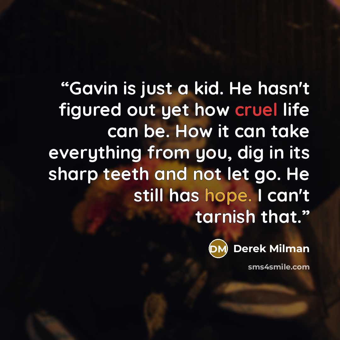 “Gavin is just a kid. He hasn't figured out yet how cruel life can be. How it can take everything from you, dig in its sharp teeth and not let go. He still has hope. I can't tarnish that.” quote by Derek Milman