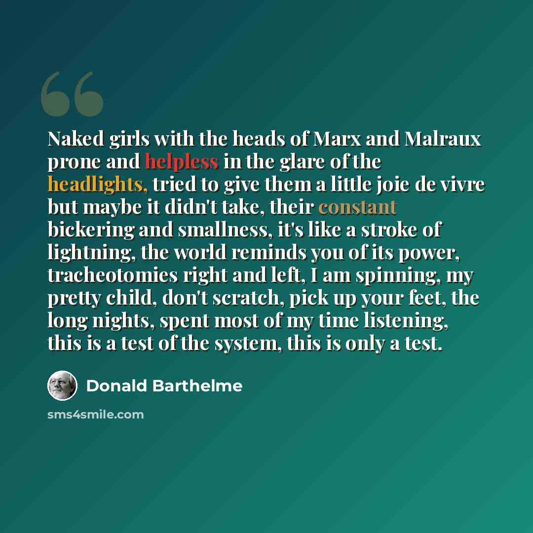 “Naked girls with the heads of Marx and Malraux prone and helpless in the glare of the headlights, tried to give them a little joie de vivre but maybe it didn't take, their constant bickering and smallness, it's like a stroke of lightning, the world reminds you of its power, tracheotomies right and…” quote by Donald Barthelme