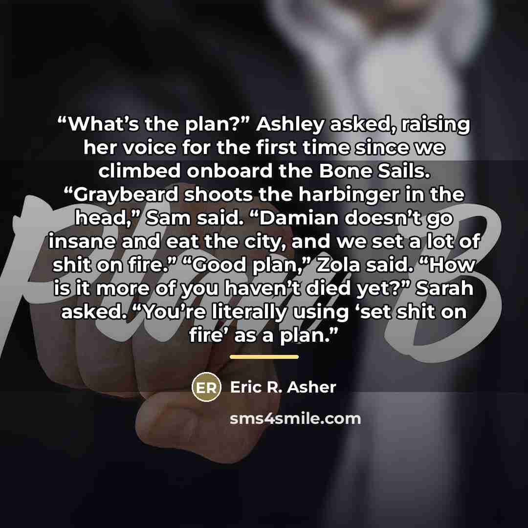 “What’s the plan?” Ashley asked, raising her voice for the first time since we climbed onboard the Bone Sails. “Graybeard shoots the harbinger in the head,” Sam said. “Damian doesn’t go insane and eat the city, and we set a lot of shit on fire.” “Good plan,” Zola said. “How is it more of you…” quote by Eric R. Asher