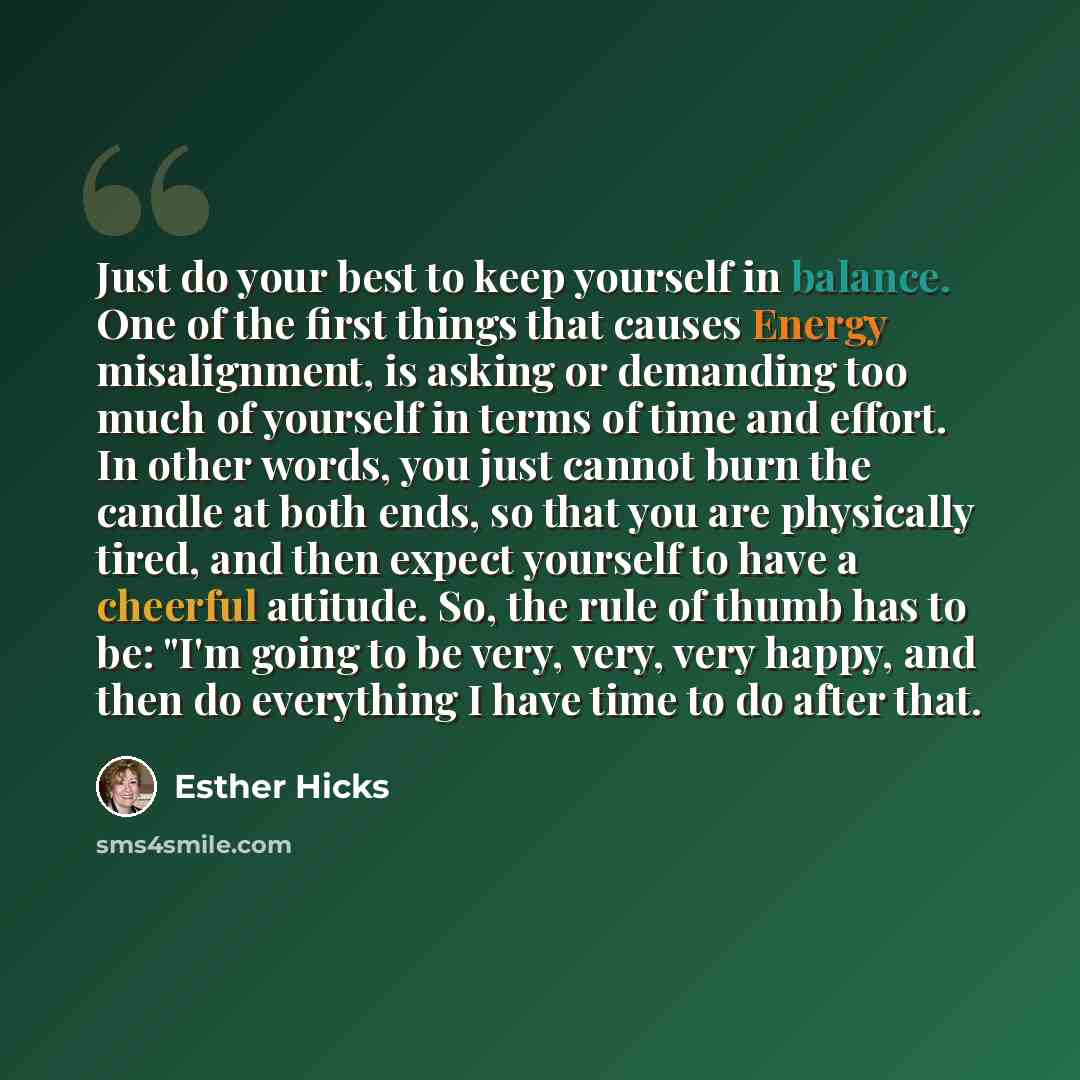 “Just do your best to keep yourself in balance. One of the first things that causes Energy misalignment, is asking or demanding too much of yourself in terms of time and effort. In other words, you just cannot burn the candle at both ends, so that you are physically tired, and then expect yourself…” quote by Esther Hicks