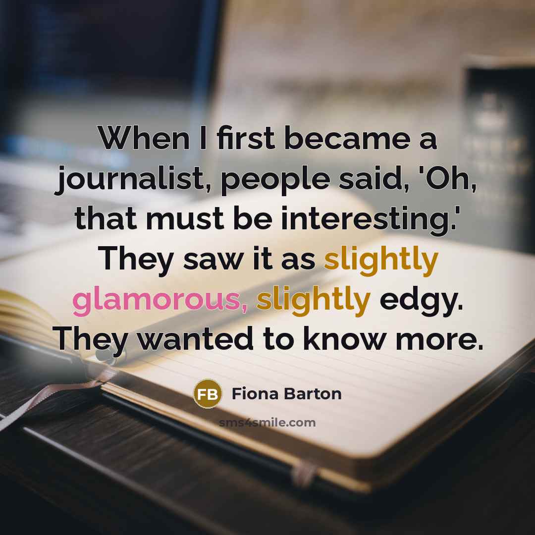 “When I first became a journalist, people said, 'Oh, that must be interesting.' They saw it as slightly glamorous, slightly edgy. They wanted to know more.” quote by Fiona Barton