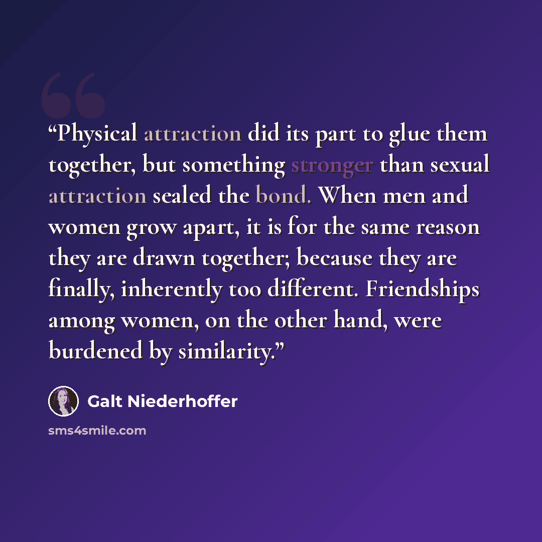 “Physical attraction did its part to glue them together, but something stronger than sexual attraction sealed the bond. When men and women grow apart, it is for the same reason they are drawn together; because they are finally, inherently too different. Friendships among women, on the other hand…” quote by Galt Niederhoffer