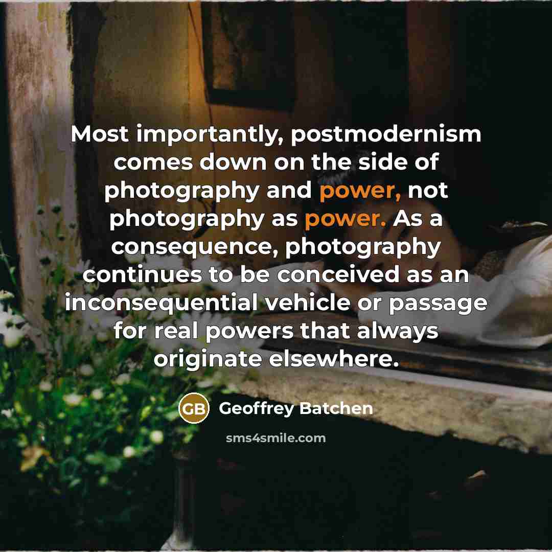 “Most importantly, postmodernism comes down on the side of photography and power, not photography as power. As a consequence, photography continues to be conceived as an inconsequential vehicle or passage for real powers that always originate elsewhere.” quote by Geoffrey Batchen
