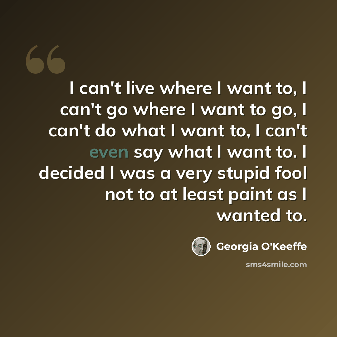 “I can't live where I want to, I can't go where I want to go, I can't do what I want to, I can't even say what I want to. I decided I was a very stupid fool not to at least paint as I wanted to.” quote by Georgia O'Keeffe