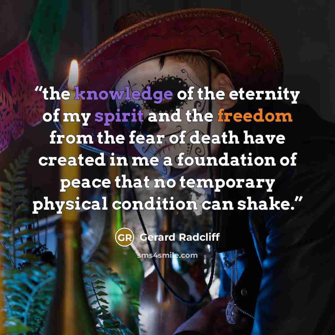 “the knowledge of the eternity of my spirit and the freedom from the fear of death have created in me a foundation of peace that no temporary physical condition can shake.” quote by Gerard Radcliff