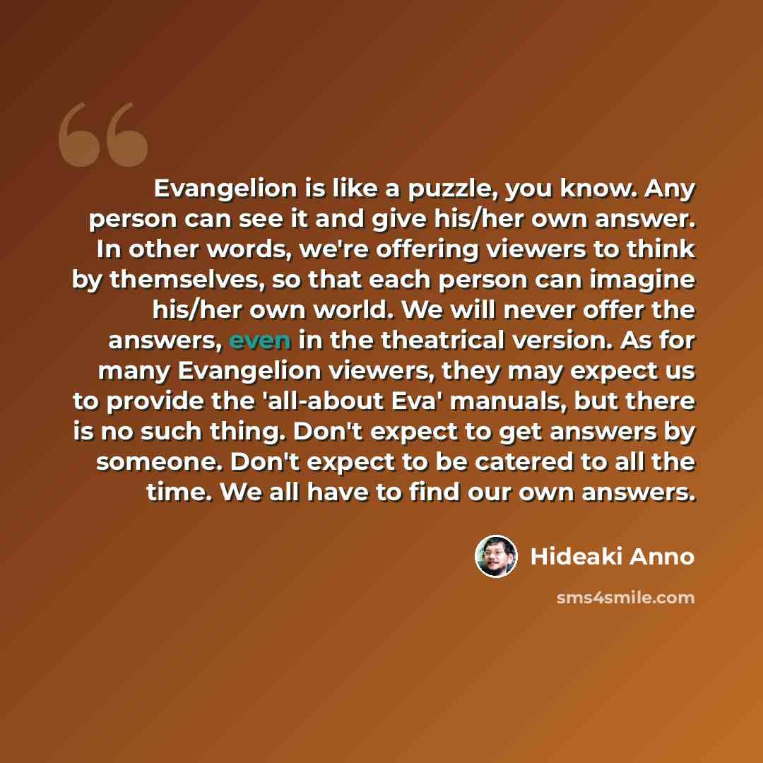 “Evangelion is like a puzzle, you know. Any person can see it and give his/her own answer. In other words, we're offering viewers to think by themselves, so that each person can imagine his/her own world. We will never offer the answers, even in the theatrical version. As for many Evangelion…” quote by Hideaki Anno