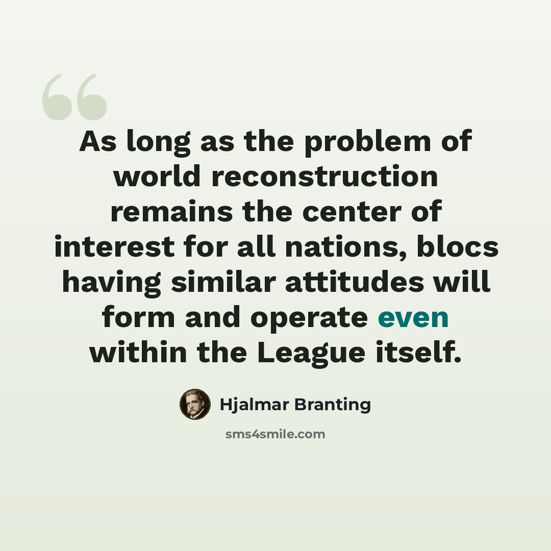 “As long as the problem of world reconstruction remains the center of interest for all nations, blocs having similar attitudes will form and operate even within the League itself.” quote by Hjalmar Branting