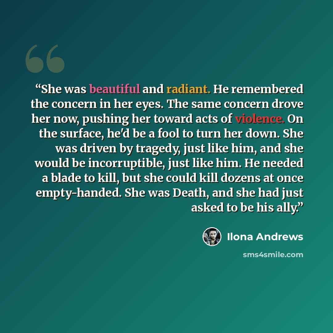 “She was beautiful and radiant. He remembered the concern in her eyes. The same concern drove her now, pushing her toward acts of violence. On the surface, he'd be a fool to turn her down. She was driven by tragedy, just like him, and she would be incorruptible, just like him. He needed a blade to…” quote by Ilona Andrews