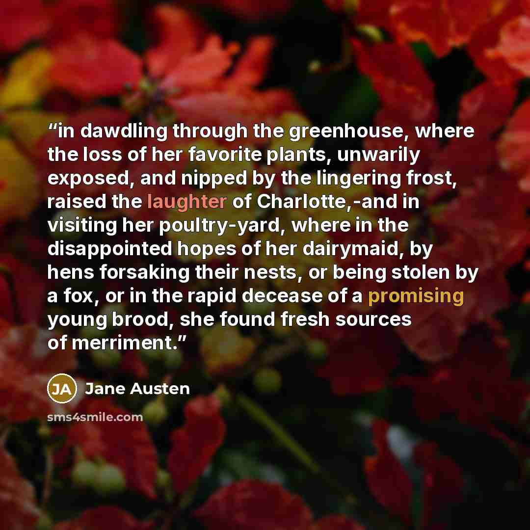 “in dawdling through the greenhouse, where the loss of her favorite plants, unwarily exposed, and nipped by the lingering frost, raised the laughter of Charlotte,-and in visiting her poultry-yard, where in the disappointed hopes of her dairymaid, by hens forsaking their nests, or being stolen by a…” quote by Jane Austen