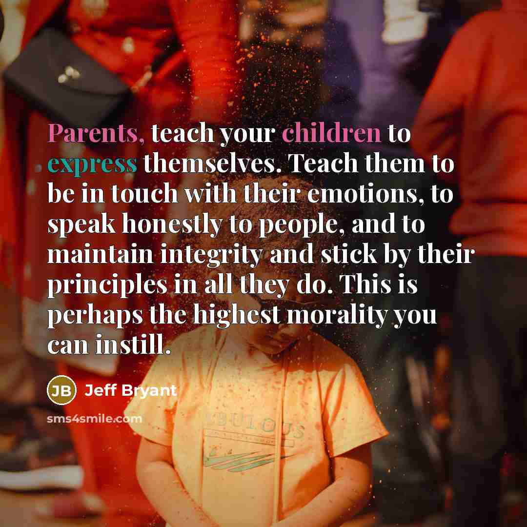 “Parents, teach your children to express themselves. Teach them to be in touch with their emotions, to speak honestly to people, and to maintain integrity and stick by their principles in all they do. This is perhaps the highest morality you can instill.” quote by Jeff Bryant