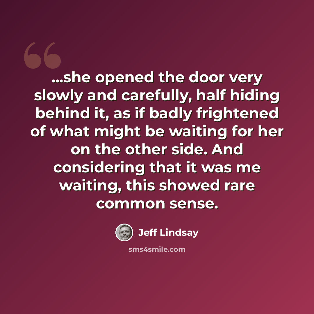 “...she opened the door very slowly and carefully, half hiding behind it, as if badly frightened of what might be waiting for her on the other side. And considering that it was me waiting, this showed rare common sense.” quote by Jeff Lindsay