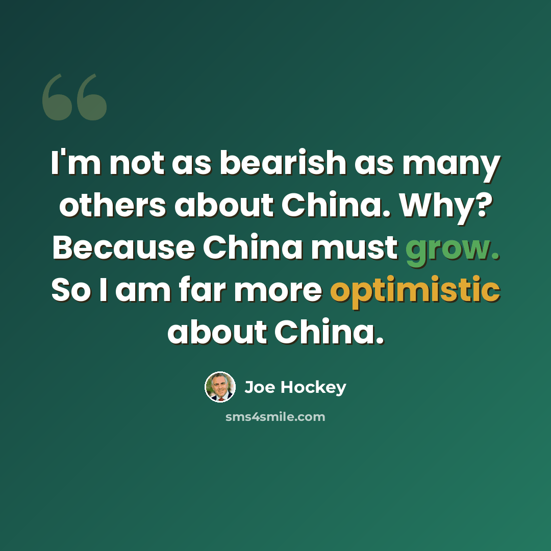 “I'm not as bearish as many others about China. Why? Because China must grow. So I am far more optimistic about China.” quote by Joe Hockey