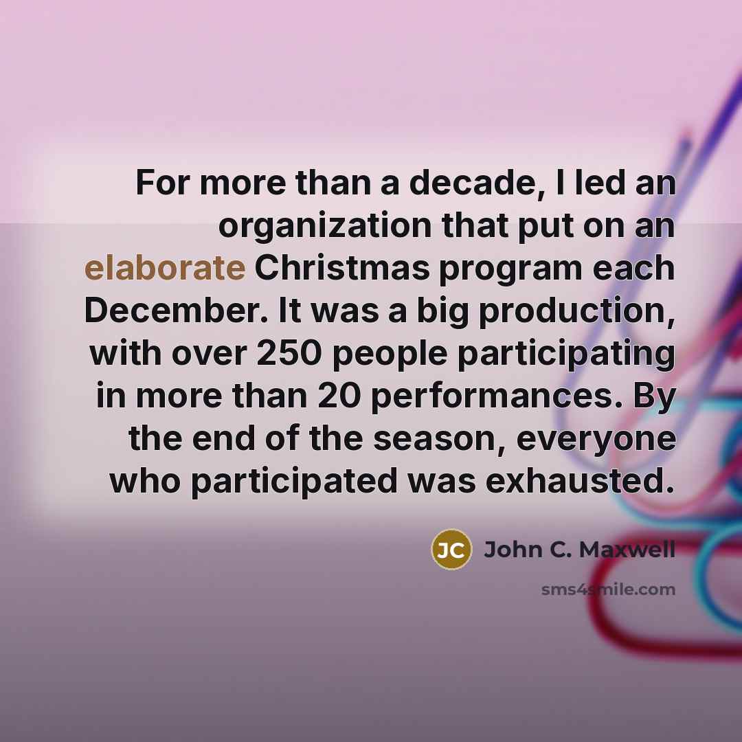“For more than a decade, I led an organization that put on an elaborate Christmas program each December. It was a big production, with over 250 people participating in more than 20 performances. By the end of the season, everyone who participated was exhausted.” quote by John C. Maxwell