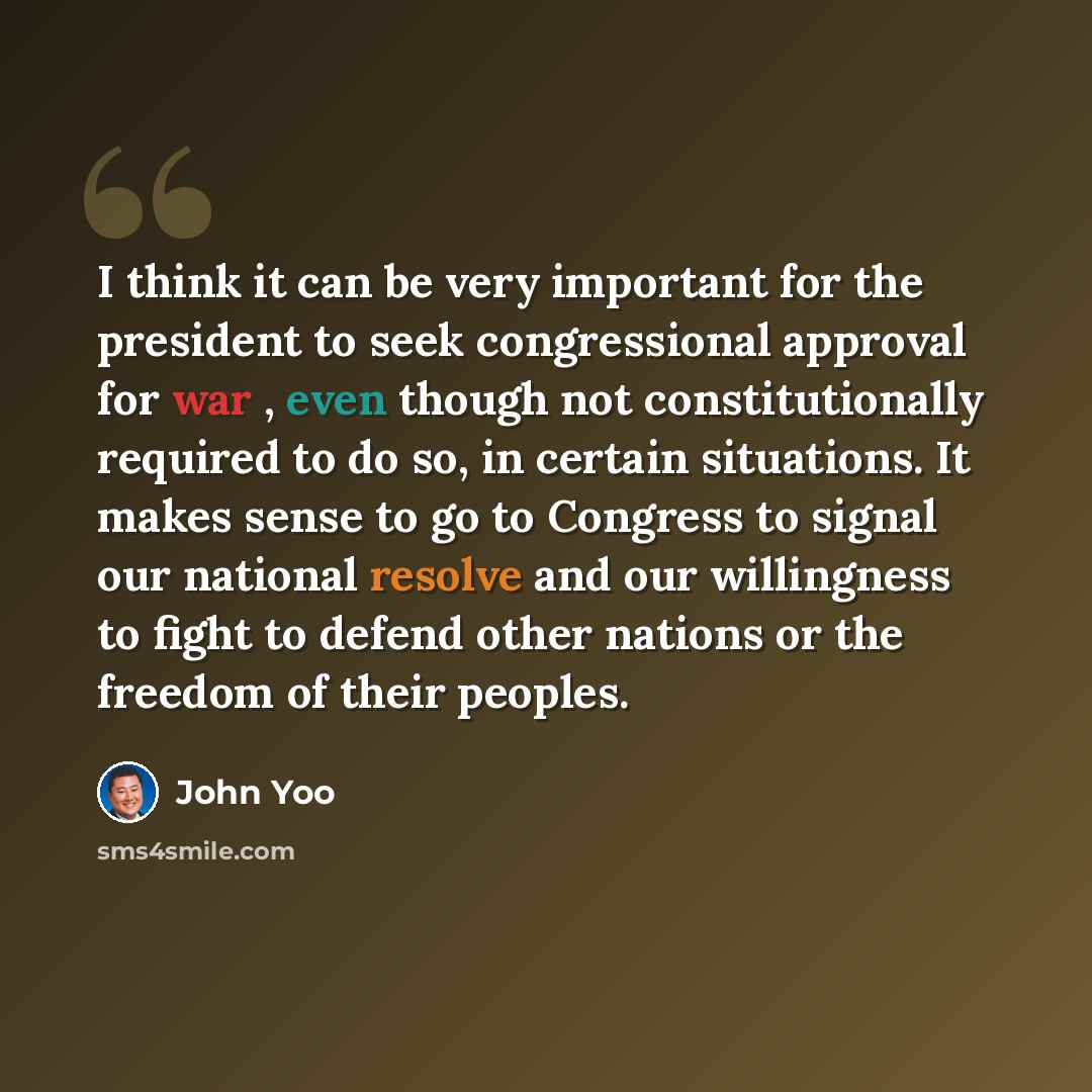 “I think it can be very important for the president to seek congressional approval for war , even though not constitutionally required to do so, in certain situations. It makes sense to go to Congress to signal our national resolve and our willingness to fight to defend other nations or the freedom…” quote by John Yoo