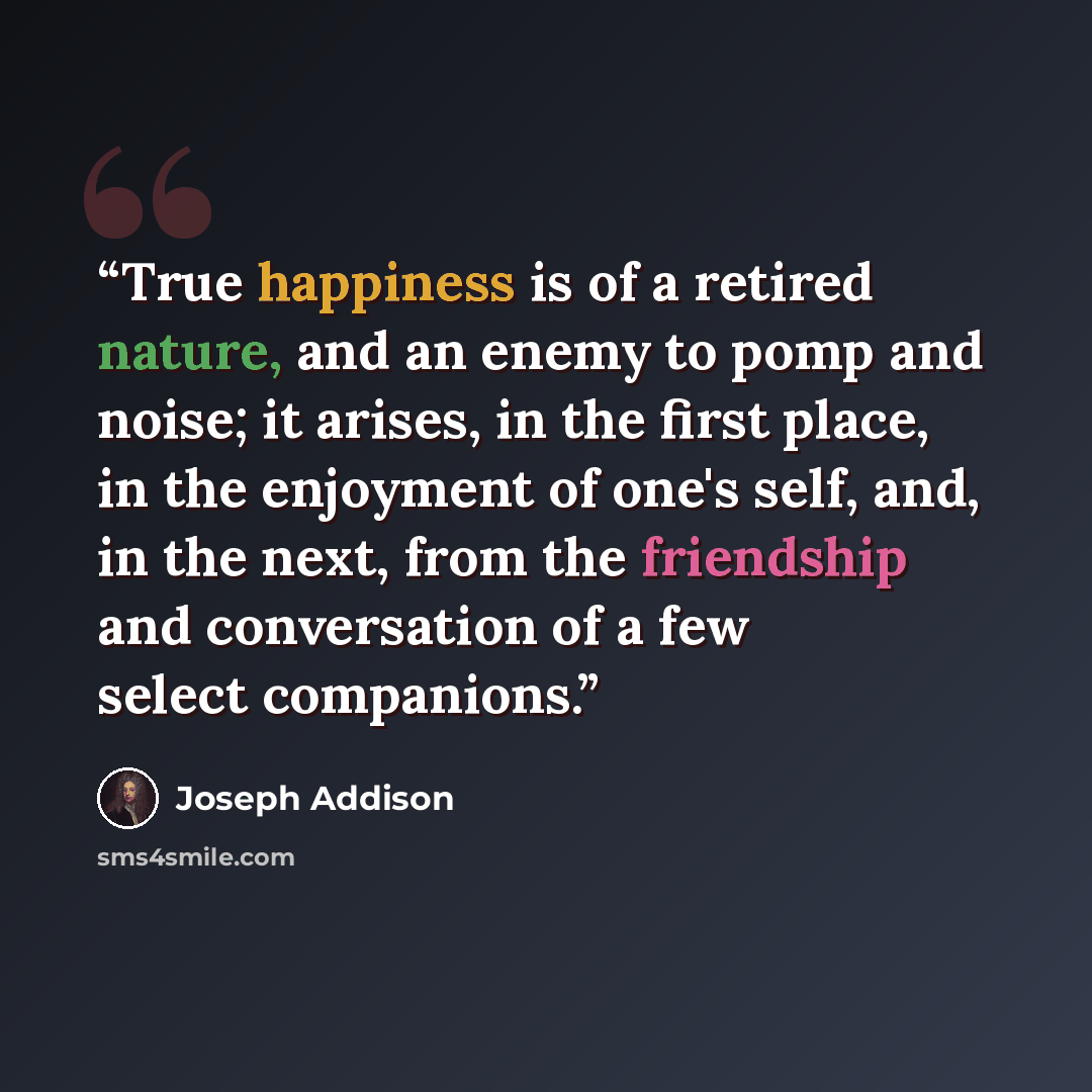 “True happiness is of a retired nature, and an enemy to pomp and noise; it arises, in the first place, in the enjoyment of one's self, and, in the next, from the friendship and conversation of a few select companions.” quote by Joseph Addison