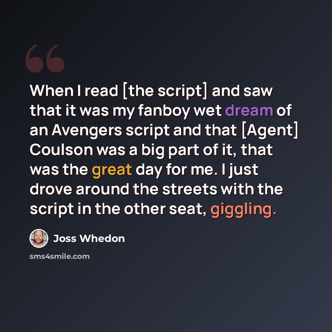 “When I read [the script] and saw that it was my fanboy wet dream of an Avengers script and that [Agent] Coulson was a big part of it, that was the great day for me. I just drove around the streets with the script in the other seat, giggling.” quote by Joss Whedon