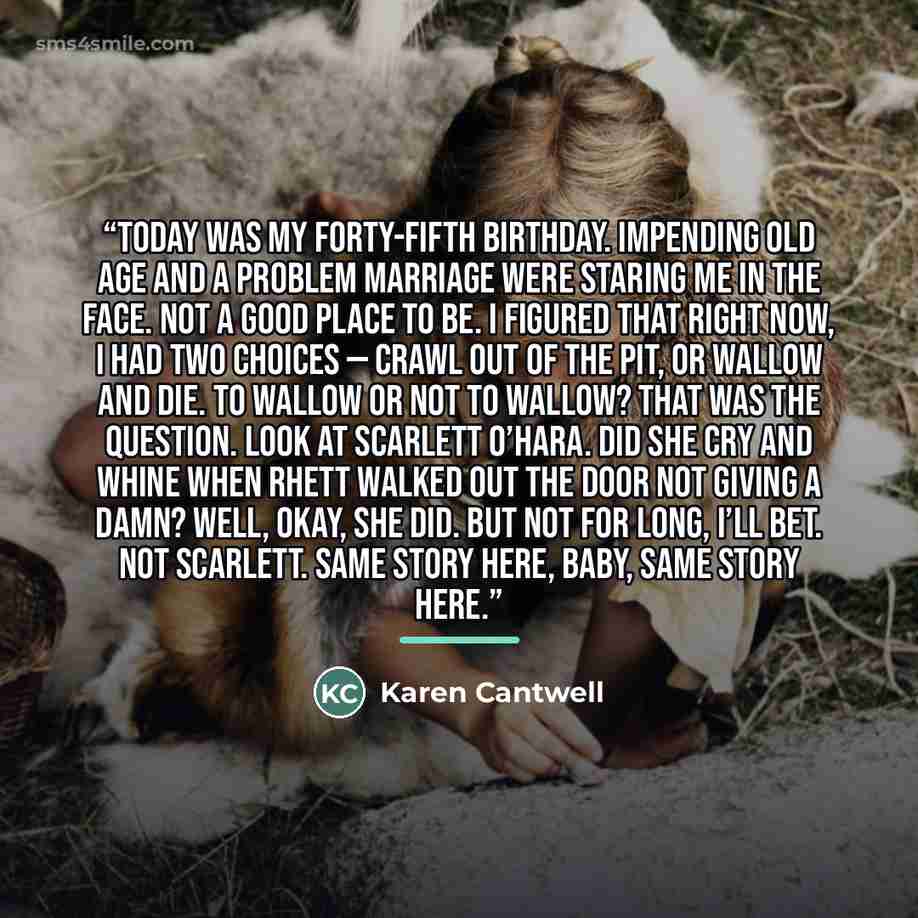 “Today was my forty-fifth birthday. Impending old age and a problem marriage were staring me in the face. Not a good place to be. I figured that right now, I had two choices — crawl out of the pit, or wallow and die. To wallow or not to wallow? That was the question. Look at Scarlett O’Hara. Did…” quote by Karen Cantwell