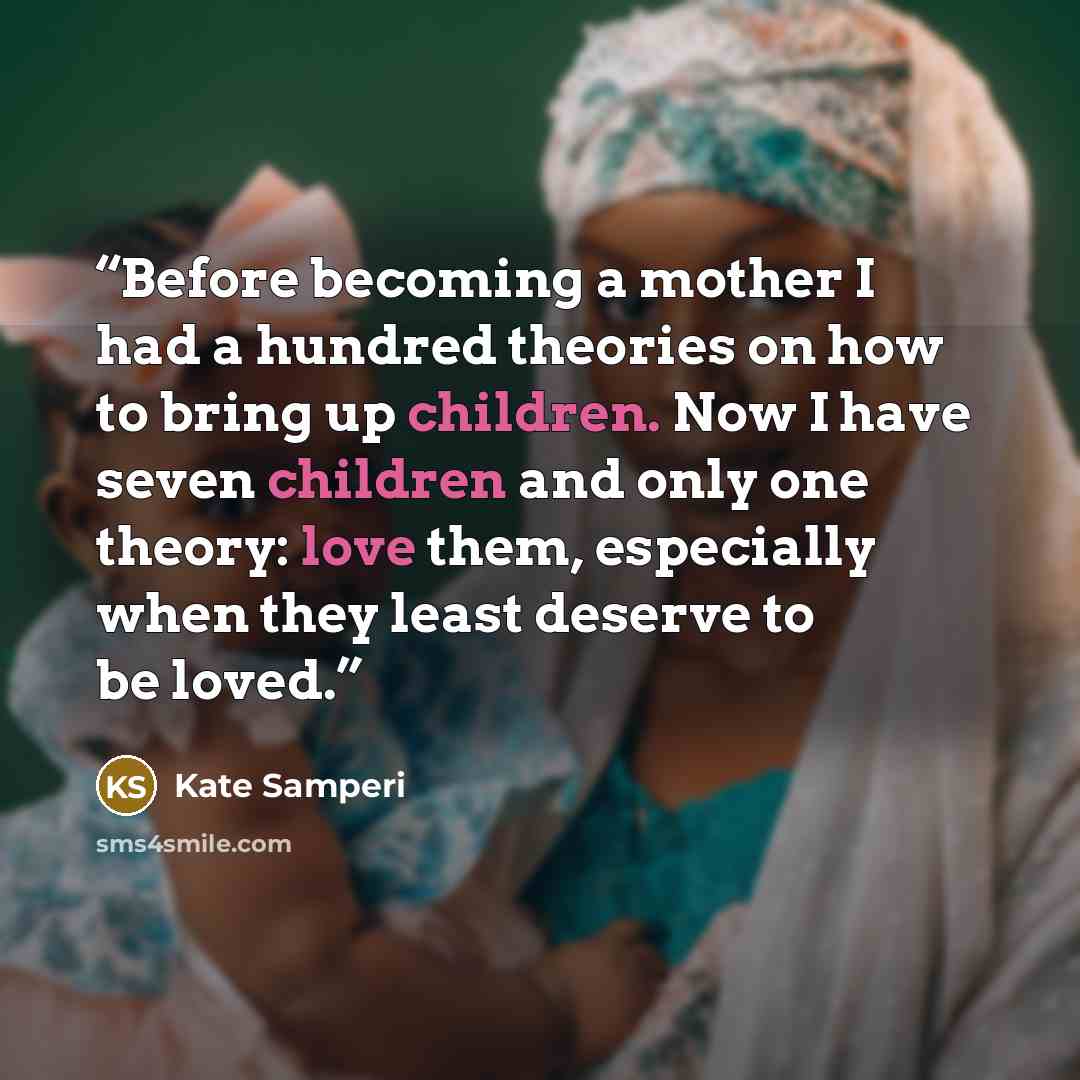 “Before becoming a mother I had a hundred theories on how to bring up children. Now I have seven children and only one theory: love them, especially when they least deserve to be loved.” quote by Kate Samperi