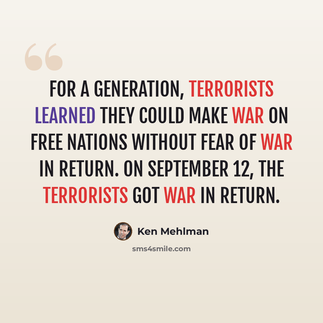 “For a generation, terrorists learned they could make war on free nations without fear of war in return. On September 12, the terrorists got war in return.” quote by Ken Mehlman