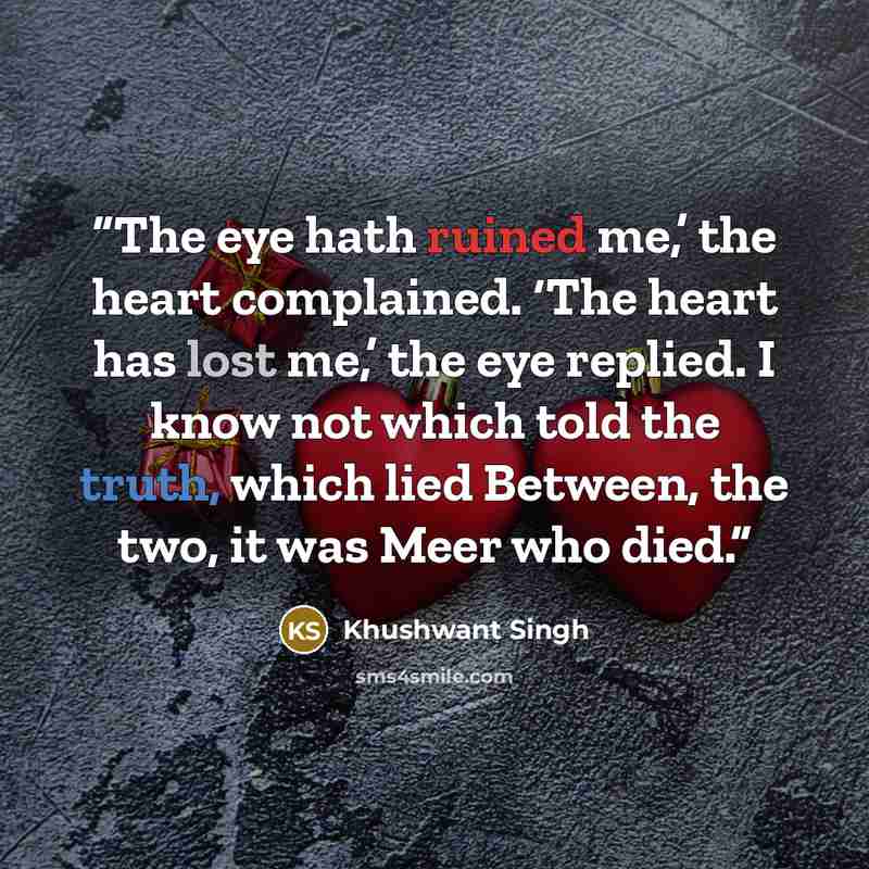 “The eye hath ruined me,’ the heart complained. ‘The heart has lost me,’ the eye replied. I know not which told the truth, which lied Between, the two, it was Meer who died.” quote by Khushwant Singh