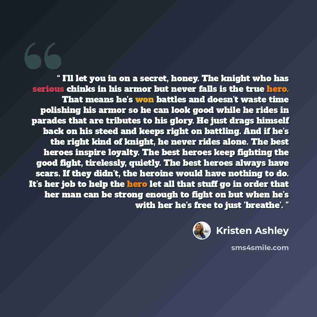 “I'll let you in on a secret, honey. The knight who has serious chinks in his armor but never falls is the true hero. That means he's won battles and doesn't waste time polishing his armor so he can look good while he rides in parades that are tributes to his glory. He just drags himself back on…” quote by Kristen Ashley