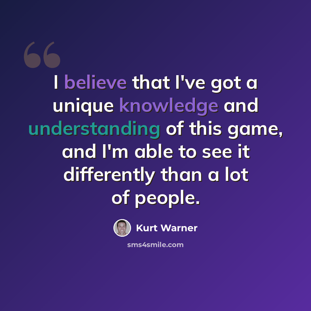 “I believe that I've got a unique knowledge and understanding of this game, and I'm able to see it differently than a lot of people.” quote by Kurt Warner