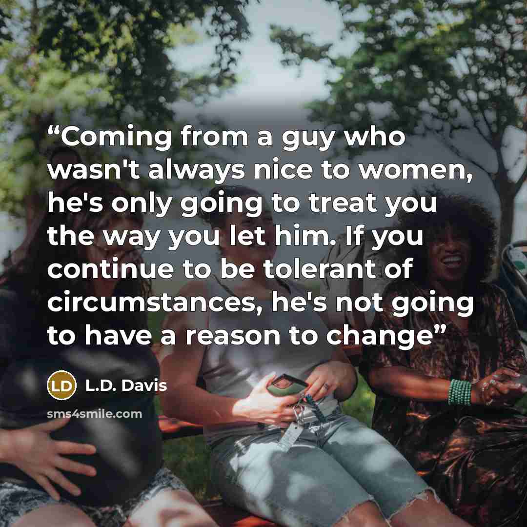 “Coming from a guy who wasn't always nice to women, he's only going to treat you the way you let him. If you continue to be tolerant of circumstances, he's not going to have a reason to change” quote by L.D. Davis