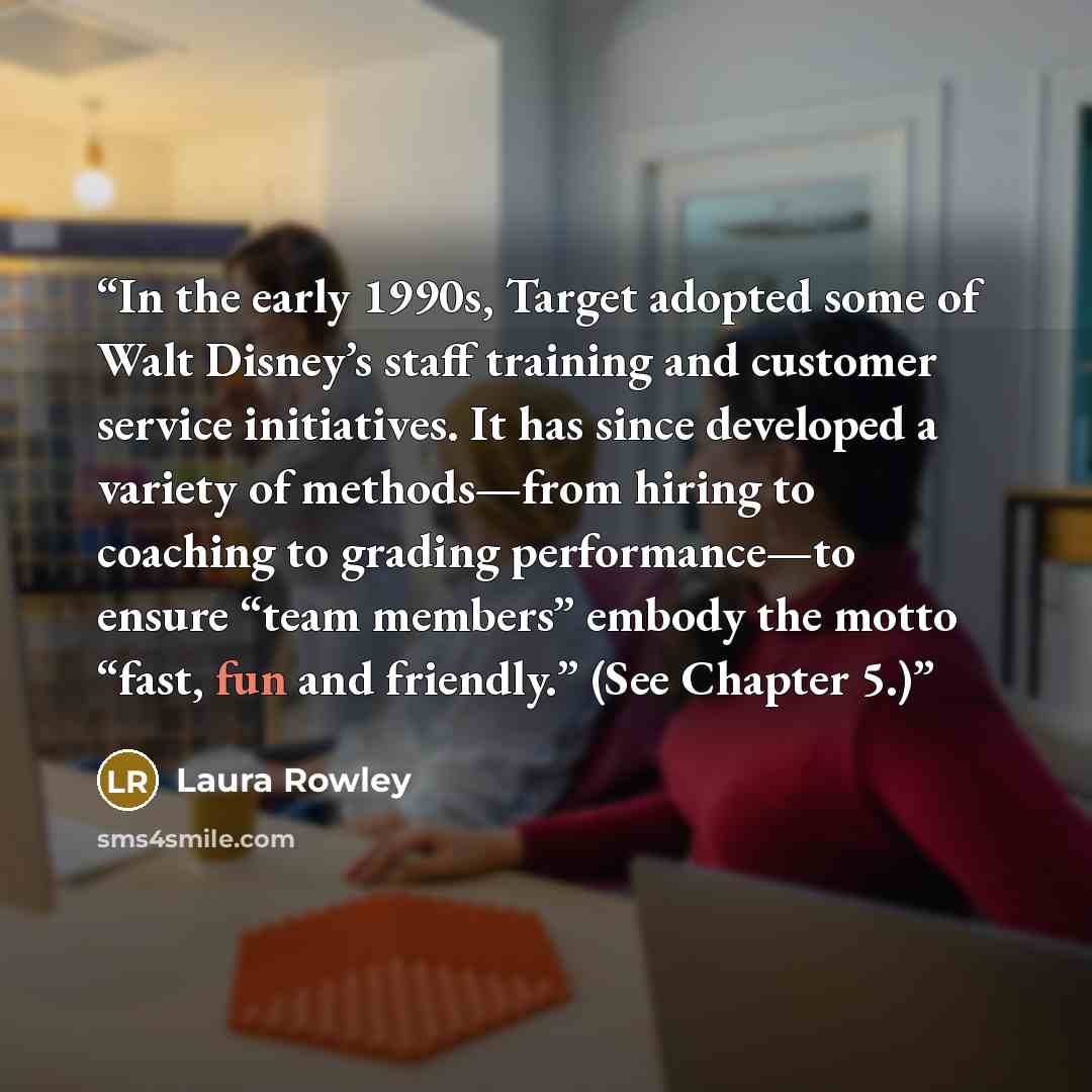 “In the early 1990s, Target adopted some of Walt Disney’s staff training and customer service initiatives. It has since developed a variety of methods—from hiring to coaching to grading performance—to ensure “team members” embody the motto “fast, fun and friendly.” (See Chapter 5.)” quote by Laura Rowley