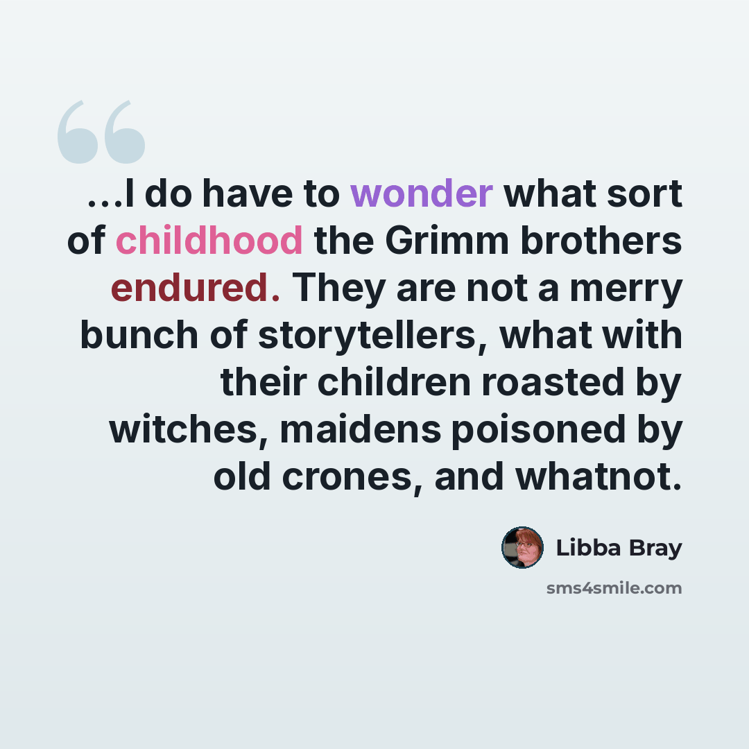 “...I do have to wonder what sort of childhood the Grimm brothers endured. They are not a merry bunch of storytellers, what with their children roasted by witches, maidens poisoned by old crones, and whatnot.” quote by Libba Bray