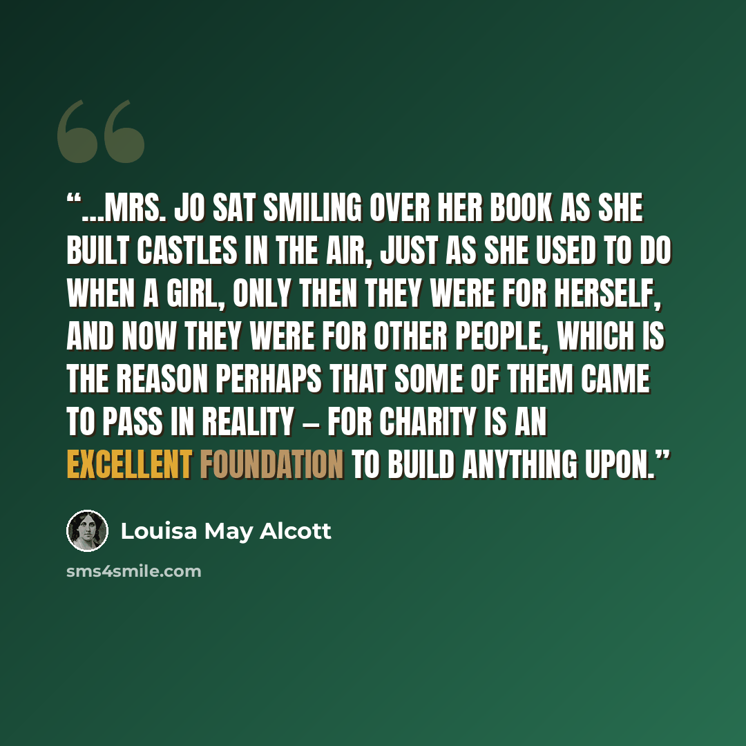 “…Mrs. Jo sat smiling over her book as she built castles in the air, just as she used to do when a girl, only then they were for herself, and now they were for other people, which is the reason perhaps that some of them came to pass in reality — for charity is an excellent foundation to build…” quote by Louisa May Alcott