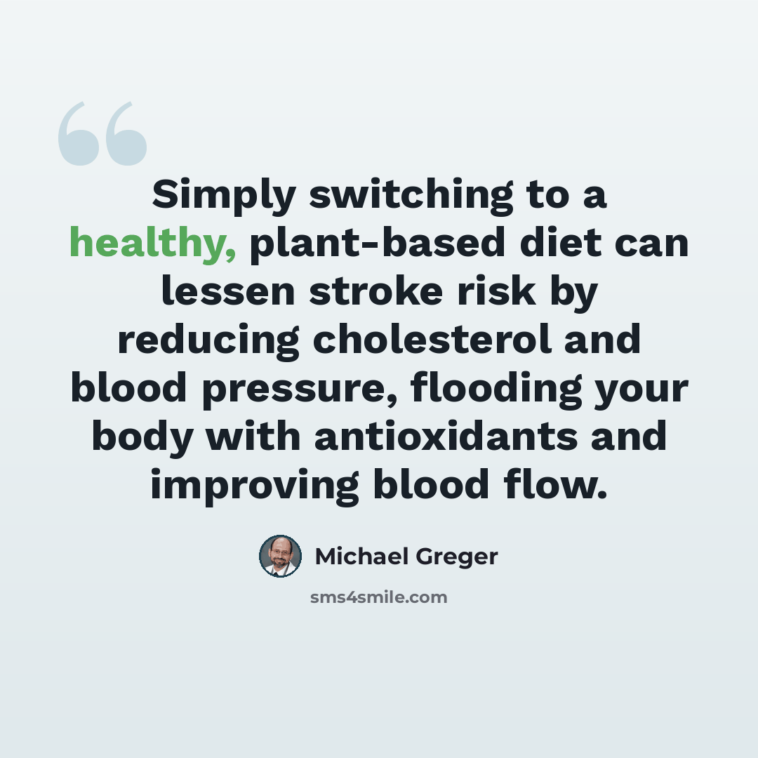 “Simply switching to a healthy, plant-based diet can lessen stroke risk by reducing cholesterol and blood pressure, flooding your body with antioxidants and improving blood flow.” quote by Michael Greger
