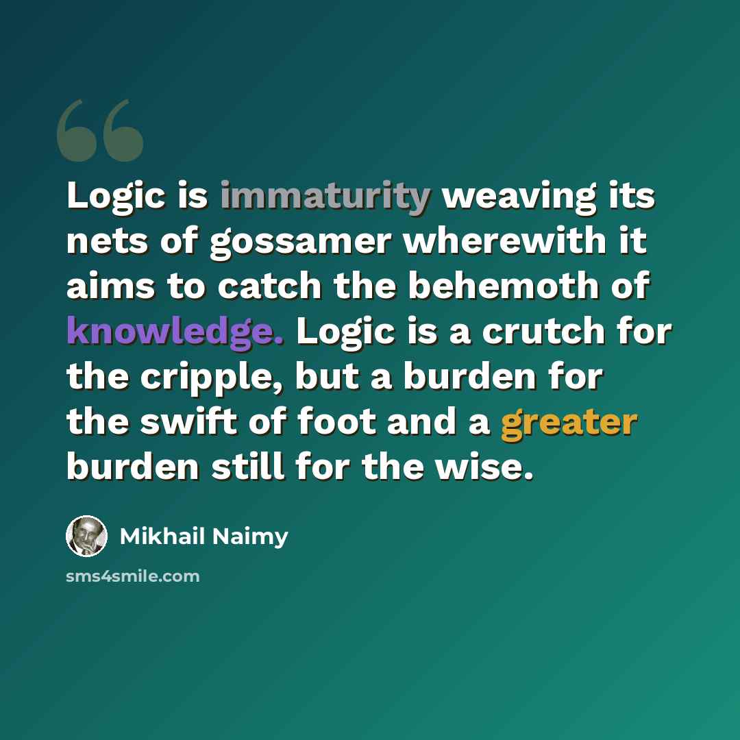 “Logic is immaturity weaving its nets of gossamer wherewith it aims to catch the behemoth of knowledge. Logic is a crutch for the cripple, but a burden for the swift of foot and a greater burden still for the wise.” quote by Mikhail Naimy