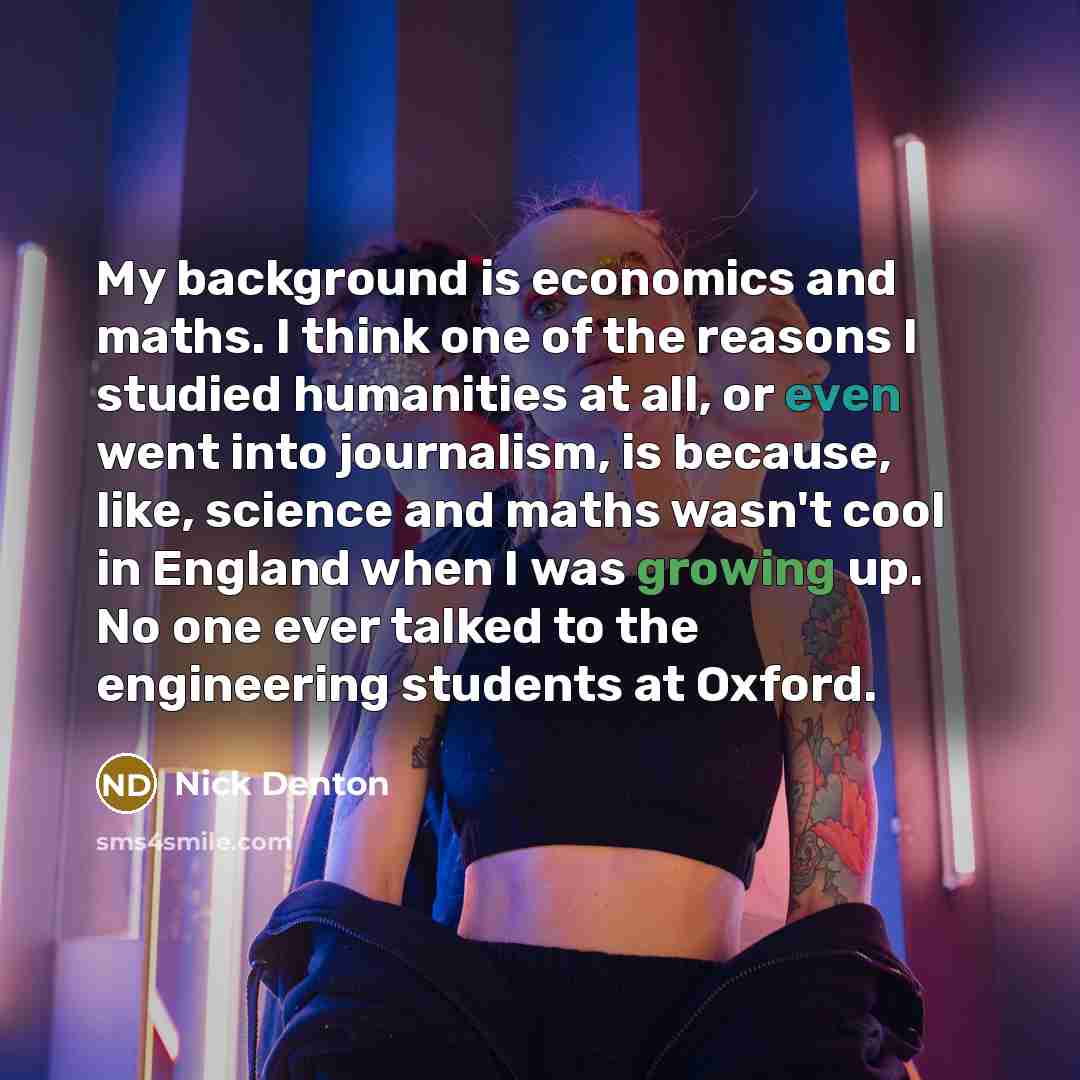“My background is economics and maths. I think one of the reasons I studied humanities at all, or even went into journalism, is because, like, science and maths wasn't cool in England when I was growing up. No one ever talked to the engineering students at Oxford.” quote by Nick Denton