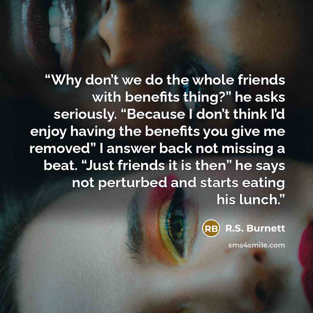 “Why don’t we do the whole friends with benefits thing?” he asks seriously. “Because I don’t think I’d enjoy having the benefits you give me removed” I answer back not missing a beat. “Just friends it is then” he says not perturbed and starts eating his lunch.” quote by R.S. Burnett