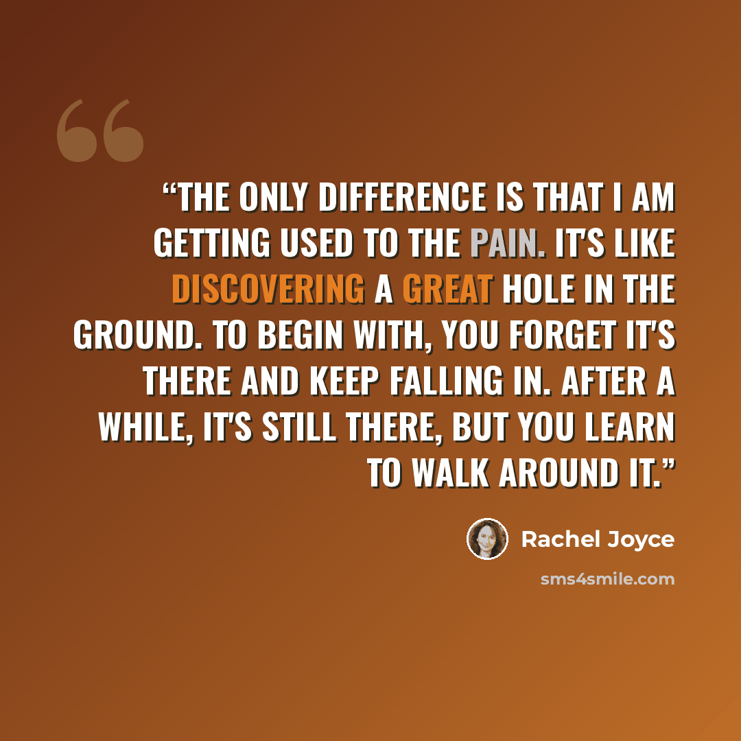 “The only difference is that I am getting used to the pain. It's like discovering a great hole in the ground. To begin with, you forget it's there and keep falling in. After a while, it's still there, but you learn to walk around it.” quote by Rachel Joyce
