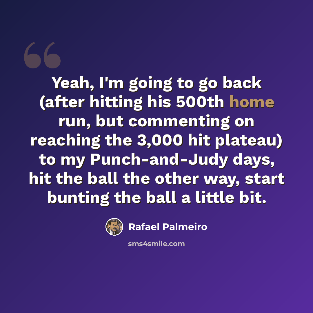 “Yeah, I'm going to go back (after hitting his 500th home run, but commenting on reaching the 3,000 hit plateau) to my Punch-and-Judy days, hit the ball the other way, start bunting the ball a little bit.” quote by Rafael Palmeiro