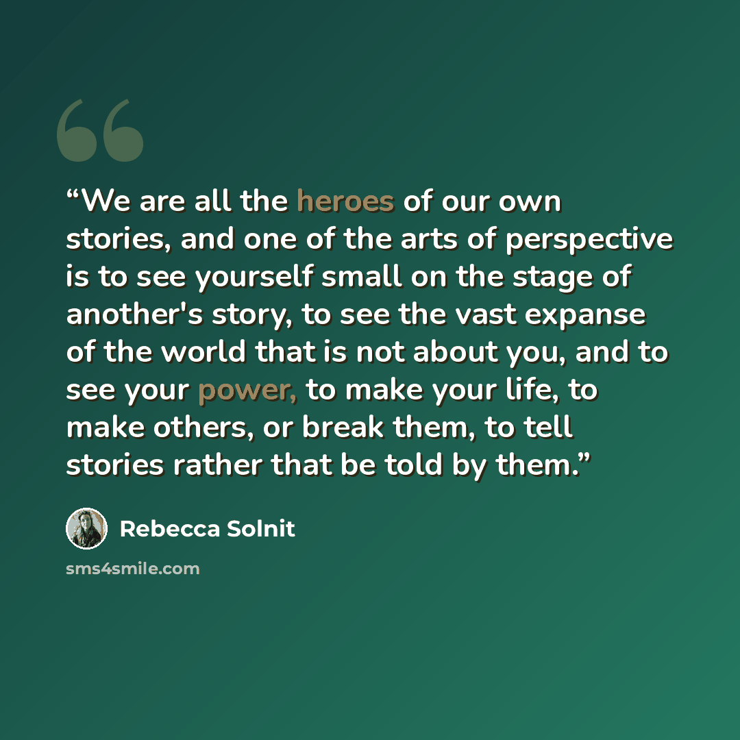 “We are all the heroes of our own stories, and one of the arts of perspective is to see yourself small on the stage of another's story, to see the vast expanse of the world that is not about you, and to see your power, to make your life, to make others, or break them, to tell stories rather that be…” quote by Rebecca Solnit