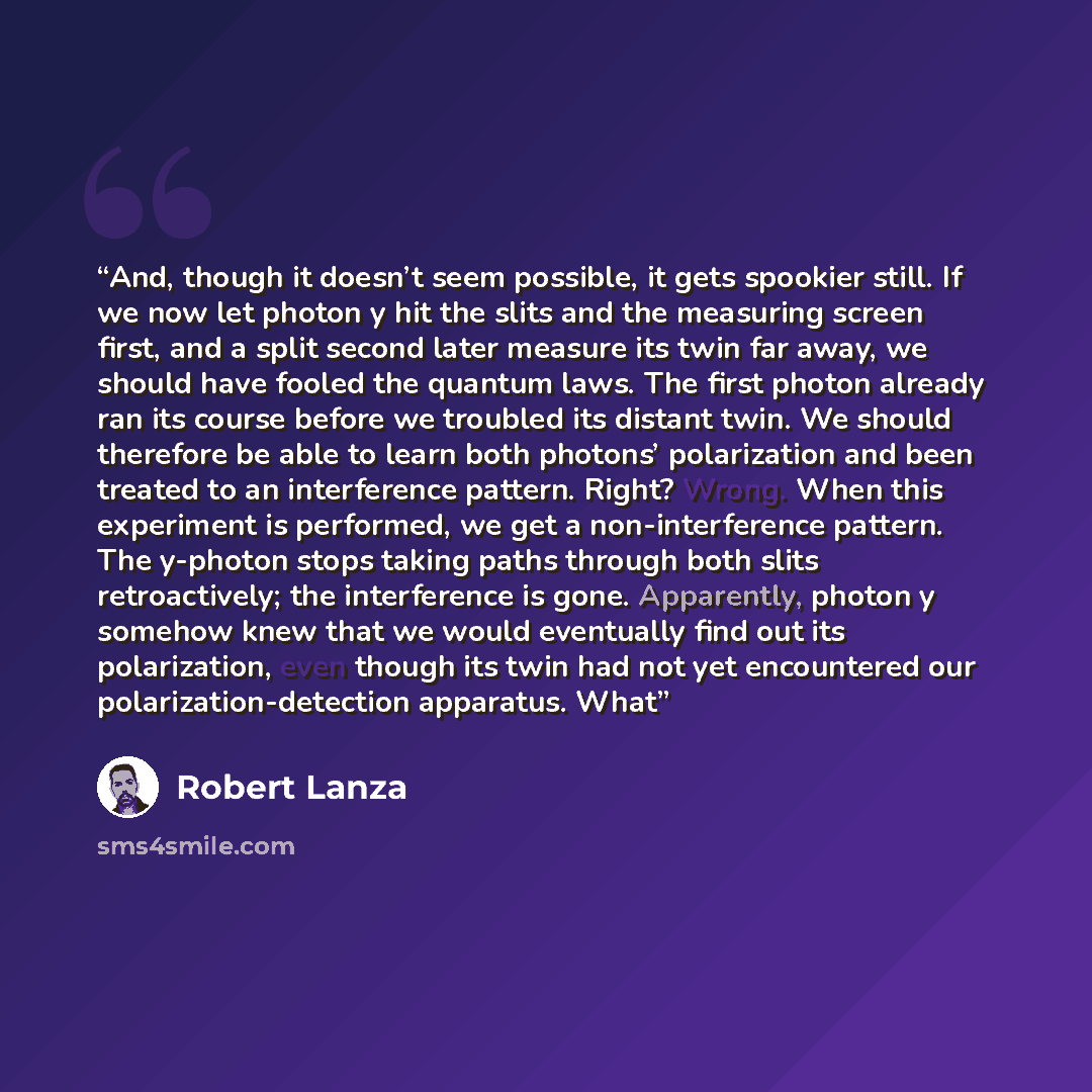 “And, though it doesn’t seem possible, it gets spookier still. If we now let photon y hit the slits and the measuring screen first, and a split second later measure its twin far away, we should have fooled the quantum laws. The first photon already ran its course before we troubled its distant…” quote by Robert Lanza