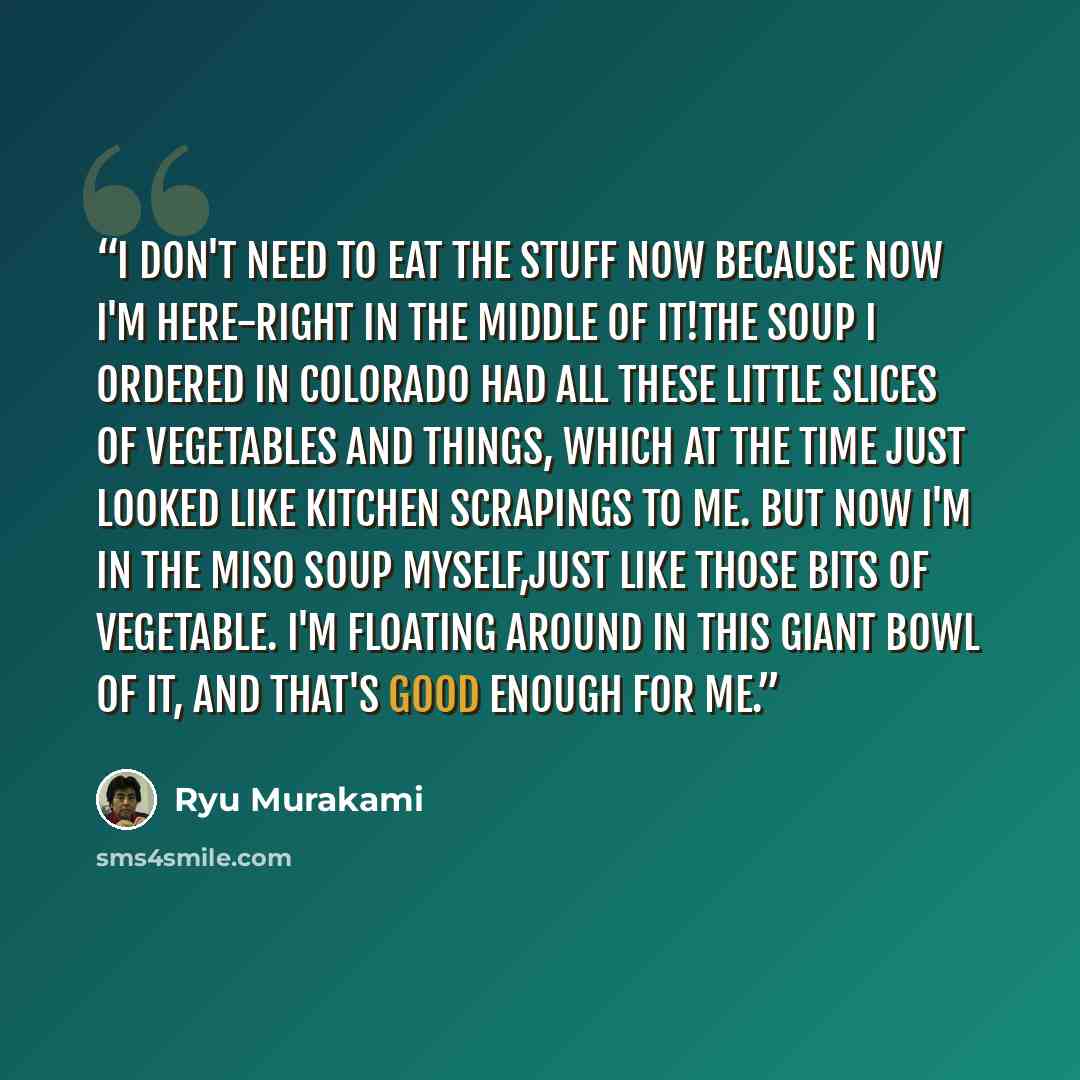 “I don't need to eat the stuff now because now I'm here-right in the middle of it!The soup I ordered in Colorado had all these little slices of vegetables and things, which at the time just looked like kitchen scrapings to me. But now I'm in the miso soup myself,just like those bits of vegetable…” quote by Ryu Murakami